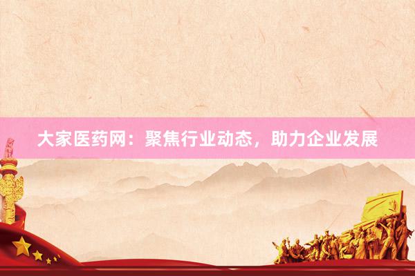 大家医药网：聚焦行业动态，助力企业发展