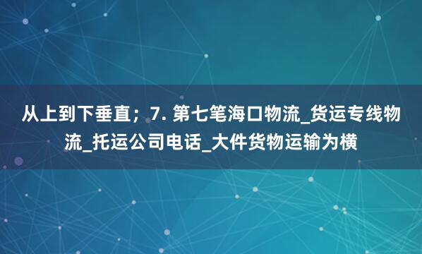从上到下垂直;7. 第七笔海口物流_货运专线物流_托运公司电话_大件货物运输为横