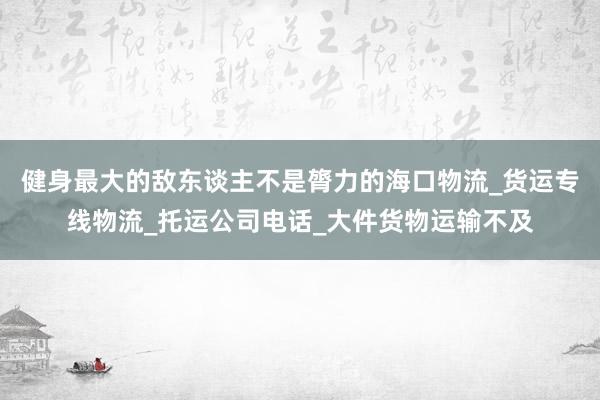 健身最大的敌东谈主不是膂力的海口物流_货运专线物流_托运公司电话_大件货物运输不及