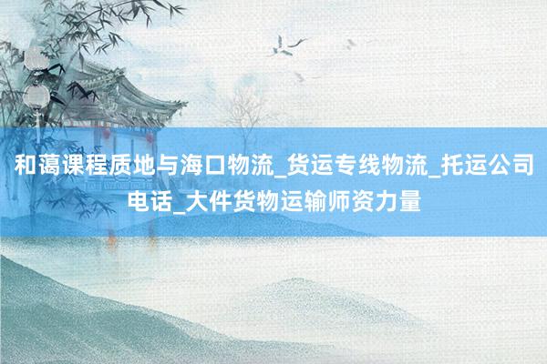 和蔼课程质地与海口物流_货运专线物流_托运公司电话_大件货物运输师资力量