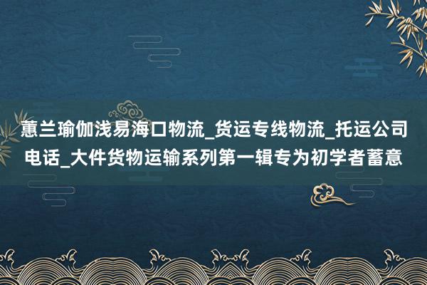 蕙兰瑜伽浅易海口物流_货运专线物流_托运公司电话_大件货物运输系列第一辑专为初学者蓄意
